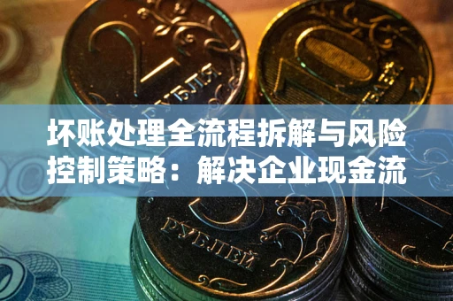 武汉坏账处理全流程拆解与风险控制策略：解决企业现金流顽疾的实战指南
