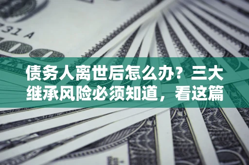 武汉债务人离世后怎么办？三大继承风险必须知道，看这篇就够了